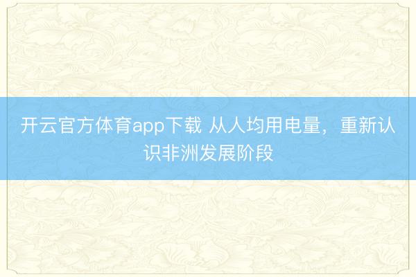 开云官方体育app下载 从人均用电量,重新认识非洲发展阶段