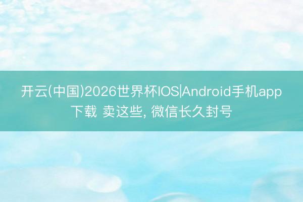 开云(中国)2026世界杯IOS|Android手机app下载 卖这些, 微信长久封号